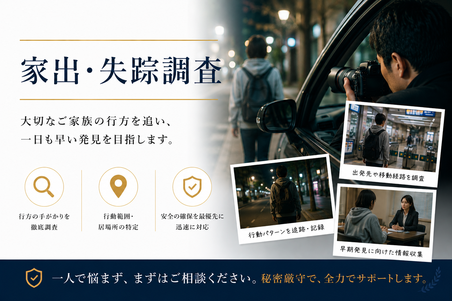 家出・失踪調査 - 大切なご家族の行方を追い、一日も早い発見を目指します。行方の手がかりを徹底調査・行動範囲や居場所の特定・安全の確保を最優先に迅速に対応。一人で悩まず、まずはご相談ください。